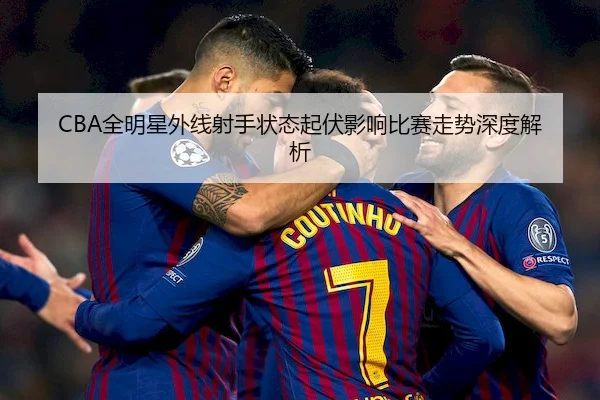 CBA全明星外线射手状态起伏影响比赛走势深度解析